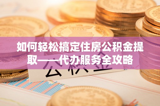琼山如何轻松搞定住房公积金提取——代办服务全攻略