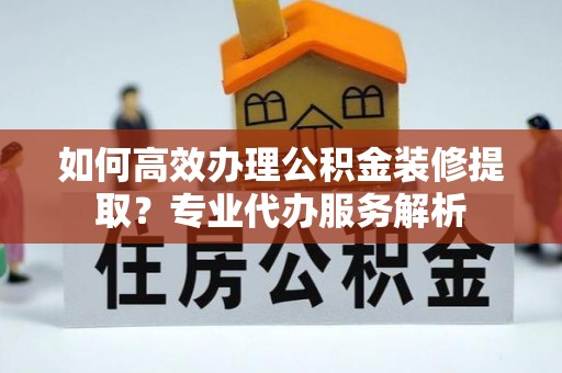 琼山如何高效办理公积金装修提取？专业代办服务解析