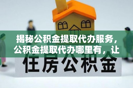 琼山揭秘公积金提取代办服务，公积金提取代办哪里有，让你省时省心的解决方案