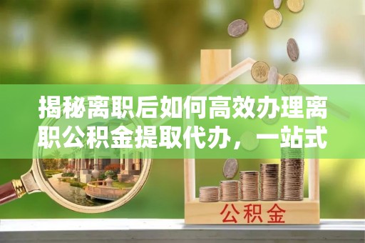 琼山揭秘离职后如何高效办理离职公积金提取代办，一站式服务全解析