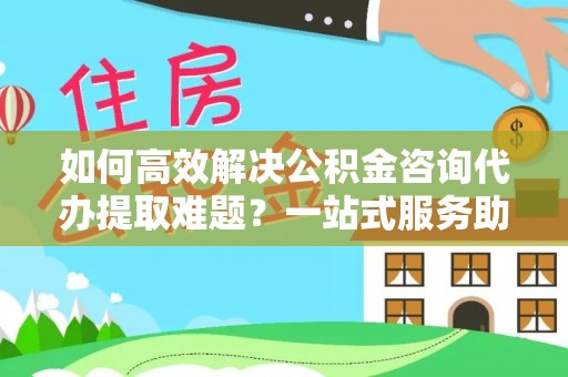 琼山如何高效解决公积金咨询代办提取难题？一站式服务助您轻松搞定