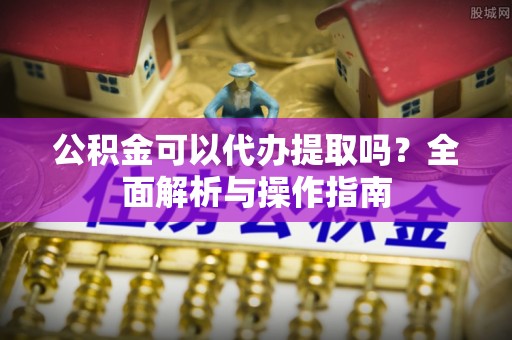琼山公积金可以代办提取吗？全面解析与操作指南