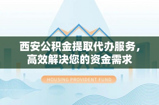 琼山西安公积金提取代办服务，高效解决您的资金需求
