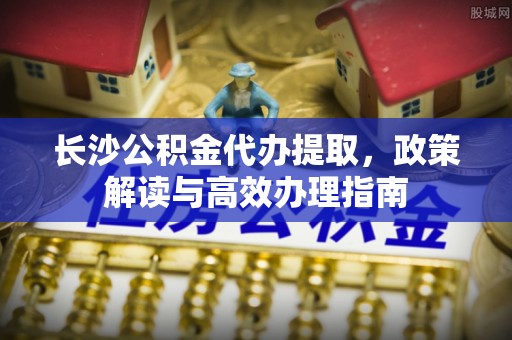 琼山长沙公积金代办提取，政策解读与高效办理指南