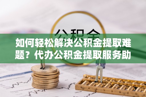 琼山如何轻松解决公积金提取难题？代办公积金提取服务助您一臂之力
